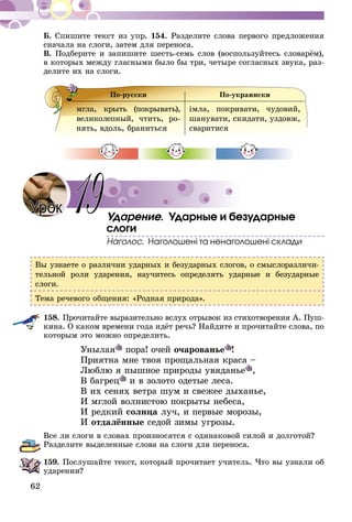62
Б. Спишите текст из упр. 154. Разделите слова первого предложения
сначала на слоги, затем для переноса.
В. Подберите и запишите шесть-семь слов (воспользуйтесь словарём),
в которых между гласными было бы три, четыре согласных звука, раз-
делите их на слоги.
По-русски По-украински
мгла, крыть (покрывать),
великолепный, чтить, ро-
нять, вдоль, браниться
імла, покривати, чудовий,
шанувати, скидати, уздовж,
сваритися
Ударение. Ударные и безударные
слоги
Наголос. Наголошені та ненаголошені склади
Вы узнаете о различии ударных и безударных слогов, о смыслоразличи-
тельной роли ударения, научитесь определять ударные и безударные
слоги.
Тема речевого общения: «Родная природа».
158.	Прочитайте выразительно вслух отрывок из стихотворения А. Пуш­
­кина. О каком времени года идёт речь? Найдите и прочитайте слова, по
которым это можно определить.
Унылая пора! очей очарованье !
Приятна мне твоя прощальная краса –
Люблю я пышное природы увяданье ,
В багрец и в золото одетые леса.
В их сенях ветра шум и свежее дыханье,
И мглой волнистою покрыты небеса,
И редкий солнца луч, и первые морозы,
И отдалённые седой зимы угрозы.
Все ли слоги в словах произносятся с одинаковой силой и долготой?
Разделите выделенные слова на слоги для переноса.
159.	Послушайте текст, который прочитает учитель. Что вы узнали об
ударении?
Урок 19
 