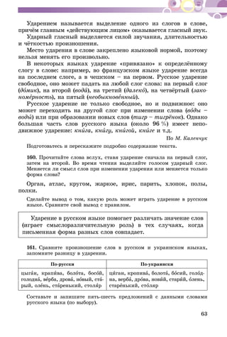 63
Ударением называется выделение одного из слогов в слове,
причём главным «действующим лицом» оказывается гласный звук.
Ударный гласный выделяется силой звучания, длительностью
и чёткостью произношения.
Место ударения в слове закреплено языковой нормой, поэтому
нельзя менять его произвольно.
В некоторых языках ударение «привязано» к определённому
слогу в слове: например, во французском языке ударение всегда
на последнем слоге, а в чешском – на первом. Русское ударение
свободное, оно может падать на любой слог слова: на первый слог
(домик), на второй (вода), на третий (далеко), на четвёртый (зако-
номерность), на пятый (необыкновенный).
Русское ударение не только свободное, но и подвижное: оно
может переходить на другой слог при изменении слова (воды –
воды) или при образовании новых слов (тигр – тигрёнок). Однако
большая часть слов русского языка (около 96  %) имеет непо­
движное ударение: книга, книгу, книгой, книге и т.д.
По М. Каленчук
Подготовьтесь и перескажите подробно содержание текста.
160.	Прочитайте слова вслух, ставя ударение сначала на первый слог,
затем на второй. Во время чтения выделяйте голосом ударный слог.
Меняется ли смысл слов при изменении ударения или меняется только
форма слова?
Орган, атлас, кругом, жаркое, ирис, парить, хлопок, полы,
полки.
Сделайте вывод о том, какую роль может играть ударение в русском
языке. Сравните свой вывод с правилом.
Ударение в русском языке помогает различать значение слов
(играет смыслоразличительную роль) в тех случаях, когда
письменная форма разных слов совпадает.
161.	Сравните произношение слов в русском и украинском языках,
запомните разницу в ударении.
По-русски По-украински
цыган, крапива, болота, босой,
голодна, верба, дрова, новый, ста­
­рый, олень, старенький, столяр
циган, кропива, болота, босий, голод-
на, верба, дрова, новий, старий, олень,
старенький, столяр
Составьте и запишите пять-шесть предложений с данными словами
русского языка (по выбору).
 