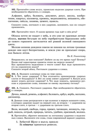 64
162.	Прочитайте слова вслух, правильно выделяя ударные слоги. При
необходимости обратитесь к словарю.
Алфавит, арбуз, баловать, документ, досуг, засуха, изобре-
тение, квартал, километр, кремень, медикаменты, ненависть, обе-
спечение, свёкла, хозяева, цемент, щавель.
Спишите слова, поставьте в них ударение, запомните, как их следует
произносить.
163.	Прочитайте текст. О каком времени года идёт в нём речь?
Облака почти не сходят с неба, и это уже не красивые летние
облака, высоко бегущие по небу серебристыми барашками: небо
до самого горизонта застилается всё ровной пеленой свинцового
цвета.
Мелкие осенние дождики совсем не похожи на летние грозовые
дожди: они идут беспрестанно, и земля уже не просыхает скоро,
как бывало летом.
По К. Ушинскому
Понравилось ли вам описание? Любите ли вы это время года? Почему?
Какие ещё характерные приметы осени вы можете назвать?
Как произносится выделенное в тексте слово? Как надо произносить
его на украинском языке?
Спишите второй абзац. Расставьте ударения в словах.
164.	А. Назовите ключевые слова по теме урока.
Б. 1.  Что такое ударение? 2.  Чем отличается произношение удар­­ных
слогов от безударных? 3.  Все ли слова имеют ударение? 4.  Какую роль
может играть русское ударение? 5.  Что надо помнить, произнося рус-
ские и украинские слова, похожие по своему звуковому составу?
165.	А. Спишите. Расставьте ударения. При необходимости обратитесь
к словарю.
Дочка, новый, ремень, алфавит, баловать, арбуз, верба, магазин,
диспансер.
Б. Данные слова распределите в три колонки: в первую запишите слова,
в которых ударение падает на первый слог, во вторую – с ударением на
втором слоге, в третью – с ударением на третьем слоге.
Воля, молодой, свобода, город, привет, часовщик, вскинуть, гор­
­дый, поняла, острый, природа, читать, удоб­нее, красивый, молоко.
В. Прочитайте, обратите внимание на постановку ударения в выделен-
ных словах. Выпишите эти слова, ставя современный вариант ударения.
1.	 Зубастой Щуке в мысль пришло
	За кошачье приняться ремесло.
 