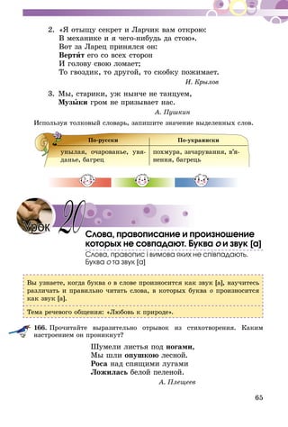 65
2.	 «Я отыщу секрет и Ларчик вам открою:
	 В механике и я чего-нибудь да стою».
	 Вот за Ларец принялся он:
	 Вертит его со всех сторон
	 И голову свою ломает;
	 То гвоздик, то другой, то скобку пожимает.
И. Крылов
3.	Мы, старики, уж нынче не танцуем,
	 Музыки гром не призывает нас.
А. Пушкин
Используя толковый словарь, запишите значение выделенных слов.
По-русски По-украински
унылая, очарованье, увя-
данье, багрец
похмура, зачарування, в’я­
нен­ня, багрець
Слова, правописание и произношение
которых не совпадают. Буква о и звук [а]
Слова, правопис і вимова яких не співпадають.
Буква о та звук [а]
Вы узнаете, когда буква о в слове произносится как звук [а], научитесь
различать и правильно читать слова, в которых буква о произносится
как звук [а].
Тема речевого общения: «Любовь к природе».
166.	Прочитайте выразительно отрывок из стихотворения. Каким
на­строением он проникнут?
Шумели листья под ногами,
Мы шли опушкою лесной.
Роса над спящими лугами
Ложилась белой пеленой.
А. Плещеев
Урок 20
 