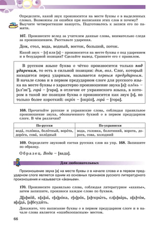 66
Определите, какой звук произносится на месте буквы о в выделенных
словах. Возможны ли ошибки при написании этих слов и почему?
Выучите четверостишие наизусть. Подготовьтесь к записи его по па­
мяти.
167.	Произнесите вслед за учителем данные слова, внимательно следя
за произношением. Расставьте ударения.
Дом, стол, вода, водный, восток, большой, поток.
Какой звук – [о] или [а] – произносится на месте буквы о под ударением
и в безударной позиции? Сделайте вывод. Сравните его с правилом.
В русском языке буква о чётко произносится только под
удареним, то есть в сильной позиции: дом, вол. Слог, который
находится перед ударным, называется первым предударным.
В начале слова и в первом предударном слоге для русского язы-
ка на месте буквы о характерно произношение звука [а]: олень –
[ал’эн’], гора – [гара], в отличие от украинского языка, в кото-
ром в такой же позиции буква о произносится как звук [о], но
только более короткий: окріп – [окріп], гора – [гора].
168.	Прочитайте русские и украинские слова, соблюдая правильное
произношение звука, обозначенного буквой о в первом предударном
слоге. В чём различия?
По-русски По-украински
вода, головка, болотный, ворота,
дорога, сова, холодный
вода, головка, болотяний, ворота, до-
рога, сова, холодний
169.	Определите звуковой состав русских слов из упр. 168. Запишите
по образцу.
О б р а з е ц. Вода – [вада].
Для любознательных
Произношение звука [а] на месте буквы о в начале слова и в первом пред­
удар­ном слоге является одним из основных признаков русского литературного
произношения и называется «аканьем».
170.	Произнесите правильно слова, соблюдая литературное «аканье»,
затем запишите, произнося каждое слово по буквам.
Д[а]мой, к[а]за, с[а]рока, г[а]рох, [а]ткрыть, сл[а]варь, п[а]том,
в[а]да, [а]бсудить.
Докажите, что написание буквы о в первом предударном слоге и в на-
чале слова является «ошибкоопасным» местом.
 