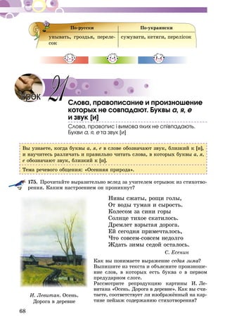 68
По-русски По-украински
унывать, гроздья, переле-
сок
сумувати, кетяги, перелісок
Слова, правописание и произношение
которых не совпадают. Буквы а, я, е
и звук [и]
Слова, правопис і вимова яких не співпадають.
Букви а, я, е та звук [и]
Вы узнаете, когда буквы а, я, е в слове обозначают звук, близкий к [и],
и на­учитесь различать и правильно читать слова, в которых буквы а, я,
е обозначают звук, близкий к [и].
Тема речевого общения: «Осенняя природа».
175.	Прочитайте выразительно вслед за учителем отрывок из стихотво-
рения. Каким настроением он проникнут?
Нивы сжаты, рощи голы,
От воды туман и сырость.
Колесом за сини горы
Солнце тихое скатилось.
Дремлет взрытая дорога.
Ей сегодня примечталось,
Что совсем-совсем недолго
Ждать зимы седой осталось.
С. Есенин
Как вы понимаете выражение седая зима?
Выпишите из текста и объясните произноше-
ние слов, в которых есть буква о в первом
предударном слоге.
Рассмотрите репродукцию картины И. Ле­
витана «Осень. Дорога в деревне». Как вы счи-
таете, соответствует ли изображённый на кар-
тине пейзаж содержанию стихотворения?
Урок 21
И. Левитан. Осень.
Дорога в деревне
 