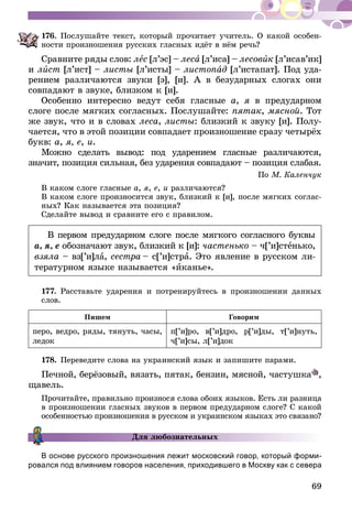 69
176.	Послушайте текст, который прочитает учитель. О какой особен-
ности произношения русских гласных идёт в нём речь?
Сравните ряды слов: лес [л’эс] – леса [л’иса] – лесовик [л’исав’ик]
и лист [л’ист] – листы [л’исты] – листопад [л’истапат]. Под уда-
рением различаются звуки [э], [и]. А в безударных слогах они
совпадают в звуке, близком к [и].
Особенно интересно ведут себя гласные а, я в предударном
слоге после мягких согласных. Послушайте: пятак, мясной. Тот
же звук, что и в словах леса, листы: близкий к звуку [и]. Полу-
чается, что в этой позиции совпадает произношение сразу четырёх
букв: а, я, е, и.
Можно сделать вывод: под ударением гласные различаются,
значит, позиция сильная, без ударения совпадают – позиция слабая.
По М. Каленчук
В каком слоге гласные а, я, е, и различаются?
В каком слоге произносится звук, близкий к [и], после мягких соглас-
ных? Как называется эта позиция?
Сделайте вывод и сравните его с правилом.
В первом предударном слоге после мягкого согласного буквы
а, я, е обозначают звук, близкий к [и]: частенько – ч[’и]стенько,
взяла – вз[’и]ла, сестра – с[’и]стра. Это явление в русском ли-
тературном языке называется «иканье».
177.	Расставьте ударения и потренируйтесь в произношении данных
слов.
Пишем Говорим
перо, ведро, ряды, тянуть, часы,
ледок
п[’и]ро, в[’и]дро, р[’и]ды, т[’и]нуть,
ч[’и]сы, л[’и]док
178.	Переведите слова на украинский язык и запишите парами.
Печной, берёзовый, вязать, пятак, бензин, мясной, частушка ,
щавель.
Прочитайте, правильно произнося слова обоих языков. Есть ли разница
в произношении гласных звуков в первом предударном слоге? С какой
особенностью произношения в русском и украинском языках это связано?
Для любознательных
В основе русского произношения лежит московский говор, который форми-
ровался под влиянием говоров населения, приходившего в Москву как с севера
 