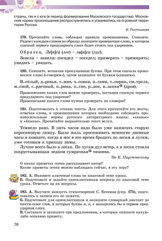 70
страны, так и с юга (в период формирования Московского государства). Москов-
ские нормы произношения распространялись и усва­ивались на огромной терри-
тории России.
И. Постникова
179.	Прочитайте слова, соблюдая правила произношения. Спишите.
Рядом с каждым словом по образцу запишите проверочное слово, в ко­то­ром
гласный первого предударного слога будет стоять под ударением.
О б р а з е ц. Ле[и]са (лес) – ли[и]са (лис).
Завели – завили; посидел – поседел; примерять – примирять;
увидать – увядать.
180.	Спишите, вставляя пропущенные буквы. При этом сначала произ-
несите слово («говорим»), затем запишите по буквам («пишем»).
В..сёлый, д..ревья, т..мно, ч..совня, н..гами, т..порик, см..трела,
м..сной, с..рдечный, п..рина, п..тно, р..док, в..занка (дров).
Правописание каких слов можно проверить, поставив гласную первого
предударного под ударение?
Правописание какого слова нужно проверить по словарю?
181.	Подготовьтесь к чтению текста. Для этого прочитайте его молча,
отмечая слова, в произношении которых необходимо соблюдать про­
износительные нормы русского литературного языка: «аканье»
и «иканье». Прочитайте выразительно текст вслух.
Темнело рано. В пять часов надо было уже зажигать старую
керосиновую лампу. Было жаль просиживать немногие дневные
часы в комнате, когда я мог в это время бродить по лесам и лугам,
уже готовым к приходу зимы.
Лучше всего было в лесах. По лугам дул ветер, а в лесах стояла
похрустывающая ледком сумрачная тишина.
По К. Паустовскому
О каких приметах осени рассказывает автор?
Какие приметы осени можно наблюдать сейчас, в эту пору?
182.	А. Назовите ключевые слова по языковой теме урока.
Б. Подготовьте и задайте одноклас­сникам вопросы по языковой теме
урока. Ответьте на их вопросы.
183.	А. Выучите наизусть стихотворение С. Есенина (упр. 175), подго-
товьтесь к записи его по памяти.
Б.  Подготовьте для одноклассников и запишите словарный диктант из
шести-семи слов, в которых буквы а, я, е находились бы в первом пред-
ударном слоге.
В.  Составьте и запишите три предложения, в которых опишите какую-
либо осеннюю примету.
 