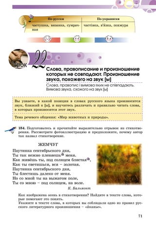 71
По-русски По-украински
частушка, вязанка, сумрач-
ная
частiвка, в’язка, похмура
Слова, правописание и произношение
которых не совпадают. Произношение
звука, похожего на звук [ы]
Слова, правопис і вимова яких не співпадають.
Вимова звука, схожого на звук [ы]
Вы узнаете, в какой позиции в словах русского языка произносится
звук, близкий к [ы], и научитесь различать и правильно читать слова,
в которых произносится этот звук.
Тема речевого общения: «Мир животных и природы».
184.	Подготовьтесь и прочитайте выразительно отрывок из стихотво-
рения. Рассмотрите фотоиллюстрацию и предположите, почему автор
так назвал стихотворение.
ЖЕМЧУГ
Паутинка сентябрьского дня,
Ты так нежно пленяешь меня.
Как живёшь ты, под солнцем блистая ,
Как ты светишься, вся – золотая.
Паутинка сентябрьского дня,
Ты блестишь далеко от меня.
Но со мной ты на выжатом поле,
Ты со мною – под солнцем, на воле.
К. Бальмонт
Как изображена осень в стихотворении? Найдите в тексте слова, кото-
рые помогают это понять.
Укажите в тексте слова, в которых вы соблюдали одно из правил рус-
ского литературного произношения – «иканье».
Урок 22
 