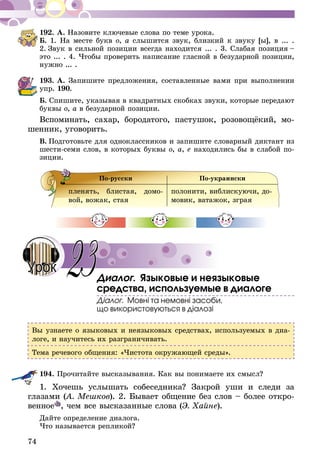 74
192.	А. Назовите ключевые слова по теме урока.
Б. 1. На месте букв о, а слышится звук, близкий к звуку [ы], в ... .
2. Звук в сильной позиции всегда находится ... . 3. Слабая позиция –
это ... . 4. Чтобы проверить написание гласной в безударной позиции,
нужно ... .
193.	А. Запишите предложения, составленные вами при выполнении
упр. 190.
Б. Спишите, указывая в квадратных скобках звуки, которые передают
буквы о, а в безударной позиции.
Вспоминать, сахар, бородатого, пастушок, розовощёкий, мо­­
шенник, уговорить.
В.  Подготовьте для одноклассников и запишите словарный диктант из
шести-семи слов, в которых буквы о, а, е находились бы в слабой по-
зиции.
По-русски По-украински
пленять, блистая, домо-
вой, вожак, стая
полонити, виблискуючи, до-
мовик, ватажок, зграя
Диалог. Языковые и неязыковые
средства, используемые в диалоге
Діалог. Мовні та немовні засоби,
що використовуються в діалозі
Вы узнаете о языковых и неязыковых средствах, используемых в диа-
логе, и научитесь их разграничивать.
Тема речевого общения: «Чистота окружающей среды».
194.	Прочитайте высказывания. Как вы понимаете их смысл?
1. Хочешь услышать собеседника? Закрой уши и следи за
глаза­ми (А. Мешков). 2. Бывает общение без слов – более откро-
венное , чем все высказанные слова (Э. Хайне).
Дайте определение диалога.
Что называется репликой?
23Урок
 