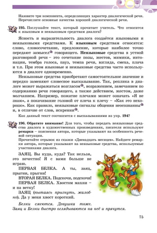 75
Назовите три компонента, определяющих характер диалогической речи.
Перечислите основные качества хорошей диалогической речи.
195.	Послушайте текст, который прочитает учитель. Что относится
к языковым и неязыковым средствам диалога?
Ясность и выразительность диалога создаётся языковыми и
неязы­ковы­ми средствами. К языковым средствам относятся:
слово, словосочетание, предложение, которые наиболее точно
передают замы­сел говорящего. Неязыковые средства в устной
разговорной речи – это сочетание позы, жестов, мимики, инто-
нации, тембра голоса, пауз, темпа речи, взгляда, смеха, плача
и т.п. При этом языковые и неязыковые средства часто использу-
ются в диалоге одновременно.
Неязыковые средства приобретают самостоятельное значение и
нередко заменяют словесное высказывание. Так, реплика в диа-
логе может выражаться возгласом , возражением, замечанием по
содержанию речи говорящего, а также действием, жестом, даже
молчанием. Например, пожатие плечами может означать «Я не
знаю», а покачивание головой от плеча к плечу – «Как это нехо-
рошо». Как правило, неязыковые сигналы общения неосознанны
и, в отличие от слов, искренни .
Как данный текст соотносится с высказываниями из упр. 194?
196.	Обратите внимание! Для того, чтобы передать неязыковые сред-
ства диалога в художественных произведениях, писатели используют
ремарки – пояснения автора, которые указывают на особенность ре­­че­
­вой ситуации.
Прочитайте отрывок из сказки «Двенадцать месяцев». Найдите ремар-
ки автора, которые указывают на неязыковые средства, используемые
участниками диалога.
ЗАЯЦ. Вы куда, куда? Так нельзя,
это нечестно! Я с вами больше не
играю.
ПЕРВАЯ БЕЛКА. А ты, заяц,
прыгни, прыгни!
ВТОРАЯ БЕЛКА. Подскочи, подскочи!
ПЕРВАЯ БЕЛКА. Хвостом махни –
и на ветку!
ЗАЯЦ (пытаясь прыгнуть, жа­­­лоб­
­­но). Да у меня хвост короткий.
Белки смеются. Девушка тоже.
Заяц и Белки быстро оглядываются на неё и прячутся.
 
