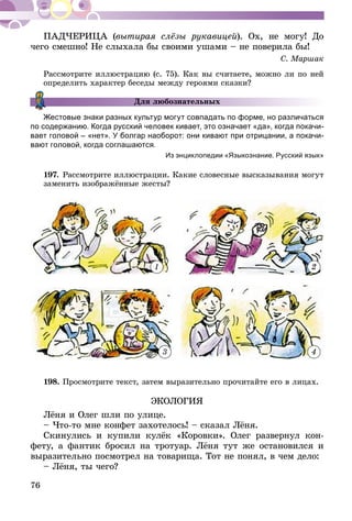 76
ПАДЧЕРИЦА (вытирая слёзы рукавицей). Ох, не могу! До
чего смешно! Не слыхала бы своими ушами – не поверила бы!
С. Маршак
Рассмотрите иллюстрацию (с. 75). Как вы считаете, можно ли по ней
определить характер беседы между героями сказки?
Для любознательных
Жестовые знаки разных культур могут совпадать по форме, но различаться
по содержанию. Когда русский человек кивает, это означает «да», когда покачи-
вает голо­вой – «нет». У болгар на­оборот: они кивают при отрицании, а покачи­
вают головой, когда согла­шаются.
Из энциклопедии «Языкознание. Русский язык»
197.	Рассмотрите иллюстрации. Какие словесные высказывания могут
заменить изображённые жесты?
2
43
1
198.	Просмотрите текст, затем выразительно прочитайте его в лицах.
ЭКОЛОГИЯ
Лёня и Олег шли по улице.
– Что-то мне конфет захотелось! – сказал Лёня.
Скинулись и купили кулёк «Коровки». Олег развернул кон-
фету, а фантик бросил на тротуар. Лёня тут же остановился и
выразительно посмотрел на товарища. Тот не понял, в чем дело:
– Лёня, ты чего?
 