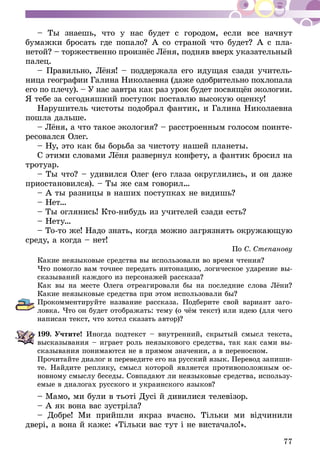 77
– Ты знаешь, что у нас будет с городом, если все начнут
бумажки бросать где попало? А со страной что будет? А с пла-
нетой? – торжественно произнёс Лёня, подняв вверх указательный
палец.
– Правильно, Лёня! – поддержала его идущая сзади учитель-
ница географии Галина Николаевна (даже одобрительно похлопала
его по плечу). – У нас завтра как раз урок будет посвящён экологии.
Я тебе за сегодняшний поступок поставлю высокую оценку!
Нарушитель чистоты подобрал фантик, и Галина Николаевна
пошла дальше.
– Лёня, а что такое экология? – расстроенным голосом поинте-
ресовался Олег.
– Ну, это как бы борьба за чистоту нашей планеты.
С этими словами Лёня развернул конфету, а фантик бросил на
тротуар.
– Ты что? – удивился Олег (его глаза округлились, и он даже
приостановился). – Ты же сам говорил…
– А ты разницы в наших поступках не видишь?
– Нет…
– Ты оглянись! Кто-нибудь из учителей сзади есть?
– Нету…
– То-то же! Надо знать, когда можно загрязнять окружающую
среду, а когда – нет!
По С. Степанову
Какие неязыковые средства вы использовали во время чтения?
Что помогло вам точнее передать интонацию, логическое ударение вы-
сказываний каждого из персонажей рассказа?
Как вы на месте Олега отреагировали бы на последние слова Лёни?
Какие неязыковые средства при этом использовали бы?
Прокомментируйте название рассказа. Подберите свой вариант заго-
ловка. Что он будет отображать: тему (о чём текст) или идею (для чего
написан текст, что хотел сказать автор)?
199.	Учтите! Иногда подтекст – внутренний, скрытый смысл текста,
высказывания – играет роль неязыкового средства, так как сами вы­­
сказывания понимаются не в прямом значении, а в переносном.
Прочитайте диалог и переведите его на русский язык. Перевод запиши-
те. Найдите реплику, смысл которой является противоположным ос-
новному смыслу беседы. Совпадают ли неязыковые средства, использу-
емые в диалогах русского и украинского языков?
– Мамо, ми були в тьоті Дусі й дивилися телевізор.
– А як вона вас зустріла?
– Добре! Ми прийшли якраз вчасно. Тільки ми відчинили
двері, а вона й каже: «Тільки вас тут і не вистачало!».
 