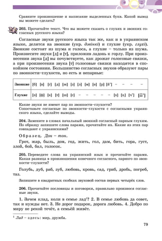 79
Сравните произношение и написание выделенных букв. Какой вывод
вы можете сделать?
203.	Прочитайте текст. Что вы можете сказать о глухих и звонких со­­
гласных русского языка?
Согласные звуки русского языка так же, как и в украинском
языке, делятся на звонкие (укр. дзвінкі) и глухие (укр. глухі).
Звонкие состоят из шума и голоса, а глухие – только из шума.
Произнесите звуки [д] и [т], приложив ладонь к горлу. При произ-
несении звука [д] вы почувствуете, как дрожат голосовые связки,
а при произнесении звука [т] голосовые связки находятся в спо-
койном состоянии. Большинство согласных звуков образуют пары
по звонкости–глухости, но есть и непарные:
Звонкие [б] [в] [г] [д] [ж] [з] [л] [м] [н] [р] [й’] – – – –
Глухие [п] [ф] [к] [т] [ш] [с] – – – – – [х] [ц] [ч’] [ш–’]
Какие звуки не имеют пар по звонкости–глухости?
Сопоставьте согласные по звонкости–глухости с согласными украин-
ского языка, сделайте выводы.
204.	Замените в словах начальный звонкий согласный парным глухим.
По образцу запишите слова парами, прочитайте их. Какие из этих пар
совпадают с украинскими?
О б р а з е ц. Дон – тон.
Грот, жар, быль, дом, год, жить, гол, дам, бить, гора, густ,
злой, бой, бал, голосок.
205.	Переведите слова на украинский язык и прочитайте парами.
Какая разница в произношении конечного согласного, парного по звон­
кости–глухости?
Голубь, дуб, раб, зуб, любовь, кровь, сад, гриб, дробь, погреб,
таз.
Запишите в квадратных скобках звуковой состав первых четырёх слов.
206.	Прочитайте пословицы и поговорки, правильно произнося соглас­
­ные звуки.
1. Зачем клад, коли в семье лад1
? 2. В семье любовь да совет,
так и нужды нет. 3. Не дорог подарок, дорога любовь. 4. Добро по
миру не рекой течёт, а семьёй живёт.
1
Лад – зде сь: мир, дружба.
 