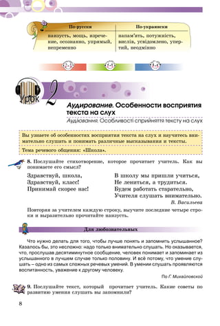 8
По-русски По-украински
наизусть, мощь, изрече-
ние, осознанно, упрямый,
непременно
напам’ять, потужність,
вислів, усвідомлено, упер-
тий, неодмінно
Аудирование. Особенности восприятия
текста на слух
Аудіювання. Особливості сприйняття тексту на слух
Вы узнаете об особенностях восприятия текста на слух и научитесь вни-
мательно слушать и понимать различные высказывания и тексты.
Тема речевого общения: «Школа».
8.	Послушайте стихотворение, которое прочитает учитель. Как вы
понимаете его смысл?
Здравствуй, школа, 	 В школу мы пришли учиться,
Здравствуй, класс!	 Не лениться, а трудиться.
Принимай скорее нас!	 Будем работать старательно,
	 Учителя слушать внимательно.
В. Васильева
Повторяя за учителем каждую строку, выучите последние четыре стро-
ки и выразительно прочитайте наизусть.
Для любознательных
Что нужно делать для того, чтобы лучше понять и запомнить услышанное?
Казалось бы, это несложно: надо только внимательно слушать. Но оказывается,
что, прослушав десятиминутное сообщение, человек понимает и запоминает из
услышанного в лучшем случае только половину. И всё потому, что умение слу-
шать – одно из самых сложных речевых умений. В умении слушать проявляются
воспитанность, уважение к другому человеку.
По Г. Михайловской
9.	Послушайте текст, который прочитает учитель. Какие советы по
развитию умения слушать вы запомнили?
2Урок
 
