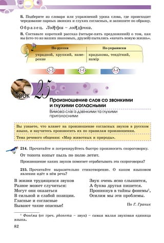 82
Б. Подберите из словаря или упражнений урока слова, где происходит
чередование парных звонких и глухих согласных, и запишите по образцу.
О б р а з е ц. Лод[т]ка – лод[д]очка.
В. Составьте короткий рассказ (четыре-пять предложений) о том, как
вы (кто-то из ваших знакомых, друзей) пытались «начать новую жизнь».
По-русски По-украински
украдкой, хрупкий, наме-
рение	
крадькома, тендітний,
намір
Произношение слов со звонкими
и глухими согласными
Вимова слів із дзвінкими та глухими
приголосними
Вы узнаете, что влияет на произношение согласных звуков в русском
языке, и научитесь произносить их по правилам произношения.
Тема речевого общения: «Мир животных и природы».
214.	Прочитайте и потренируйтесь быстро произносить скороговорку.
От топота копыт пыль по полю летит.
Произношение каких звуков помогает отрабатывать эта скороговорка?
215.	Прочитайте выразительно стихотворение. О каком языковом
явлении идёт в нём речь?
В жизни трудящихся звуков	 Звук очень ясно слышится,
Разное может случиться:	 А буква другая пишется.
Могут они оказаться	 Проникнув в тайны фонемы1
,
В сильной и слабой позиции.	 Осилим мы эти проблемы.
Гласные и согласные	
По Г. ГраникБывают такие опасные! 	
1
Фонема (от греч. phоnеma – звук) – самая малая звуковая единица
языка.
Урок 25
 