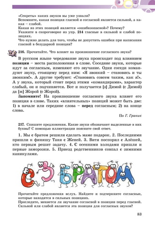 83
«Секреты» каких звуков вы уже узнали?
Вспомните, какая позиция гласной и согласной является силь­­ной, а ка-
кая – слабой.
Ка­кая из этих позиций является «ошибкоопасной»? Почему?
Укажите в скороговорке из упр. 214 гласные в сильной и слабой по­
зициях.
Что нужно делать для того, чтобы не допустить ошибки при написании
гласной в безударной позиции?
216.	Прочитайте. Что влияет на произношение согласного звука?
В русском языке чередование звука происходит под влиянием
позиции – места расположения в слове. Соседние звуки, которые
идут за согласным, изменяют его звучание. Одни соседи коман-
дуют звуку, стоящему перед ним: «Я звонкий – становись и ты
звонким!». А другие требуют: «Становись совсем таким, как я!».
А у звука, который стоит перед этими «командирами», характер
слабый, он и подчиняется. Вот и получается [з] Димой (с Димой)
да [ж] Жорой (с Жорой).
Запомните! На произношение согласного звука влияет его
позиция в слове. Таких «влиятельных» позиций может быть две:
1) в начале или середине слова – перед согласным; 2) на конце
слова.
По Г. Граник
217.	Спишите предложения. Какие звуки обозначают выделенные в них
буквы? С помощью иллюстрации поясните свой ответ.
1. Мы с братом решили сделать маме подарок. 2. Последними
пришли к финишу Таня с Женей. 3. Витя поспорил с Алёшей,
кто первым решит задачу. 4. С осенними холодами пришли и
первые заморозки. 5. Приезд родственников совпал с зимними
каникулами.
Прочитайте предложения вслух. Найдите и подчеркните согласные,
которые находятся в сильных позициях.
Проследите, меняется ли звучание согласной в позиции перед гласной.
Сильной или слабой является эта позиция для согласных звуков?
 