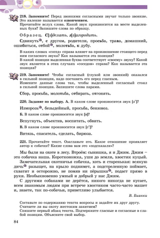 84
218.	Запомните! Перед звонкими согласными звучат только звонкие.
Это явление называется озвончением.
Прочитайте вслух слова. Какой звук произносится на месте выделен-
ных букв? Запишите слова по образцу.
О б р а з е ц. С[з]делать, з[з]агородить.
Сдвинуть , с другом, родители, просьба, трава, домашний,
ошибиться, отбой , молотьба, к дубу.
В каких словах «сосед» справа влияет на произношение стоящего перед
ним согласного звука? Как называется эта позиция?
В какой позиции выделенная буква соответствует «своему» звуку? Какой
звук является в этих случаях «соседом» справа? Как называется эта
позиция?
219.	Запомните! Чтобы согласный (глухой или звонкий) оказался
в сильной позиции, надо поставить его перед гласным.
Измените данные слова так, чтобы выделенный согласный стоял
в сильной позиции. Запишите слова парами.
Сбор, просьба, молотьба, отбирать, отгонять.
220.	Задание по выбору. А. В каком слове произносится звук [з’]?
Изморозь , безыдейный, просьба, бензовоз.
Б. В каком слове произносится звук [в]?
Вспугнуть, объектив, воспитать, обвить.
В.  В каком слове произносится звук [c’]?
Витязь, спасатель, сделать, бирюза.
221.	Прочитайте текст. Озаглавьте его. Какое отношение проявляет
автор к собачке? Какие слова вам это «подсказали»?
Мы были на охоте в лесу. Втроём: сынишка, я и Джим. Джим –
это собачка наша. Коротконожка, уши до земли, хвостик куцый.
Замечательная охотничья собачка, хоть и старенькая: всякую
дичь ра­­зыщет, на крыло поднимет, а подстреленную поймает,
схватит и осторожно, не помяв ни пёрышка , подаст прямо в
ру­ки. Необыкновенно умный и добрый у нас Джим.
С другими собаками не дерётся, никого никогда не кусает,
всем знакомым людям при встрече хвостиком часто-часто машет
и, знаете, так по-собачьи, приветливо улыбается.
В. Бианки
Составьте по содержанию текста вопросы и задайте их друг другу.
Считаете ли вы охоту жестоким занятием?
Спишите первый абзац текста. Подчеркните гласные и согласные в сла-
бой позиции. Объясните свой выбор.
 