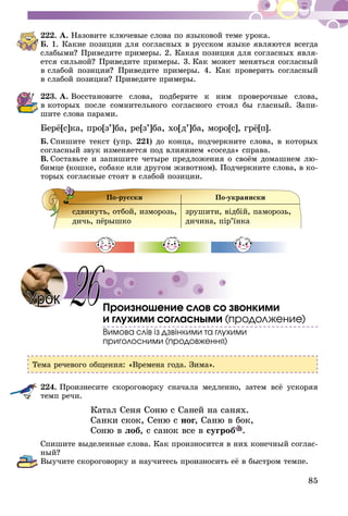85
222.	А. Назовите ключевые слова по языковой теме урока.
Б. 1. Какие позиции для согласных в русском языке являются всегда
слабыми? Приведите примеры. 2. Какая позиция для согласных явля-
ется силь­­ной? Приведите примеры. 3. Как может меняться согласный
в слабой позиции? Приведите примеры. 4. Как проверить согласный
в слабой позиции? Приведите примеры.
223.	А. Восстановите слова, подберите к ним проверочные слова,
в ко­торых после сомнительного согласного стоял бы гласный. Запи-
шите слова парами.
Берё[с]ка, про[з’]ба, ре[з’]ба, хо[д’]ба, моро[с], грё[п].
Б.  Спишите текст (упр. 221) до конца, подчеркните слова, в которых
согласный звук изменяется под влиянием «соседа» справа.
В.  Составьте и запишите четыре предложения о своём домашнем лю-
бимце (кошке, собаке или другом животном). Подчеркните слова, в ко-
торых согласные стоят в слабой позиции.
По-русски По-украински
сдвинуть, отбой, изморозь,
дичь, пёрышко
зрушити, вiдбiй, паморозь,
дичина, пір’їнка
Произношение слов со звонкими
и глухими согласными (продолжение)
Вимова слів із дзвінкими та глухими
приголосними (продовження)
Тема речевого общения: «Времена года. Зима».
224.	Произнесите скороговорку сначала медленно, затем всё ускоряя
темп речи.
	 Катал Сеня Соню с Саней на санях.
	 Санки скок, Сеню с ног, Саню в бок,
	 Соню в лоб, с санок все в сугроб .
Спишите выделенные слова. Как произносится в них конечный соглас-
ный?
Выучите скороговорку и научитесь произносить её в быстром темпе.
Урок 26
 