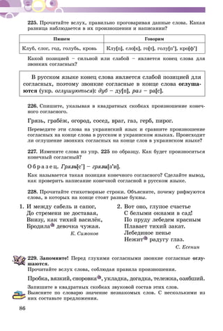 86
225.	Прочитайте вслух, правильно проговаривая данные слова. Какая
разница наблюдается в их произношении и написании?
Пишем Говорим
Клуб, слог, год, голубь, кровь Клу[п], сло[к], го[т], голу[п’], кро[ф’]
Какой позицией – сильной или слабой – является конец слова для
звонких согласных?
В русском языке конец слова является слабой позицией для
согласных, поэтому звонкие согласные в конце слова оглуша-
ются (укр. оглушуються): дуб – ду[п], раз – ра[с].
226.	Спишите, указывая в квадратных скобках произношение конеч-
ного согласного.
Грязь, грабёж, огород, сосед, враг, газ, герб, пирог.
Переведите эти слова на украинский язык и сравните произношение
согласных на конце слова в русском и украинском языках. Происходит
ли оглушение звонких согласных на конце слов в украинском языке?
227.	Измените слова из упр. 225 по образцу. Как будет произноситься
конечный согласный?
О б р а з е ц. Грязь[с’] – грязи[з’и].
Как называется такая позиция конечного согласного? Сделайте вывод,
как проверить написание конечной согласной в русском языке.
228.	Прочитайте стихотворные строки. Объясните, почему рифмуются
слова, в которых на конце стоят разные буквы.
1.	И между сабель и сапог,	 2.	Вот оно, глупое счастье
	 До стремени не доставая,		 С белыми окнами в сад!
	 Внизу, как тихий василёк,		 По пруду лебедем красным
	Бродила девочка чужая.		 Плавает тихий закат.
К. Симонов		 Лебединое пенье
			Нежит радугу глаз.
		 С. Есенин
229.	Запомните! Перед глухими согласными звонкие согласные оглу-
шаются.
Прочитайте вслух слова, соблюдая правила произношения.
Пробка, вязкий, сноровка , укладка, догадка, тележка, озябший.
Запишите в квадратных скобках звуковой состав этих слов.
Выясните по словарю значение незнакомых слов. С несколькими из
них составьте предложения.
 