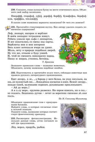 87
230.	Спишите, ставя нужную букву на месте отмеченного звука. Объяс­
ните свой выбор написания.
Покро[ф], сторо[ш], лу[к], доро[к], берё[с], бума[ш]ка, бере[ш]-
ком, тра[ф]ка, теплово[с].
В каком слове возможны варианты написания? От чего это зависит?
231.	Прочитайте стихотворение-шутку. Как автору удалось создать ко­­
мическое содержание?
Леф, леопарт, носорок и верблют
В моём зоопарке тетрадном живут.
Ребята узнали про льфа с леопартом,
И все покатились со смеха под парты.
Верблюты мои и мои носороки
Весь класс потешали вчера на уроке.
Жаль, нету в природе подобных зверей.
Ну что же, отныне я буду умней.
И, чтоб не смешить понапрасну народ,
Пишу я: жирав, утконоз, бегемод.
Т. Крюкова
Запишите правильно слова – названия животных.
Объясните, почему возможны подобные ошибки.
232.	Подготовьтесь и прочитайте вслух текст, соблюдая известные вам
правила русского литературного произношения.
Едет лесору.. в ле.. , а борода у него белая, на усах сосульки, на
ша..ке пушистый сне.. . Лошадёнка косматая в инее. Бежит лесору..
позади саней, валенками скрипит, рукавицами прихлопывает:
– Ай да моро..!
А в л..су моро.. кружева развесил. Ни пером описать, ни в ска..-
ке сказать. Зацепишь дугою – летит за воротник снежная лё..кая
пыль.
По И. Соколову-Микитову
Объясните правописание слов с пропущен-
ными буквами.
Найдите слова, в которых согласные стоят
в сильной позиции.
Укажите слова, написание которых соответ-
ствует фонетическому принципу.
233.	Рассмотрите фотоиллюстрацию. Ис­­
поль­­зуя данные слова, устно составьте по
ней три предложения.
Лёд, мороз, прорубь, рыбки.
 