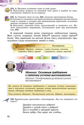 88
234.	А. Назовите ключевые слова по теме урока.
Б. Подготовьте вопросы по языковой теме урока и задайте их одно-
классникам. Ответьте на их вопросы.
235.	А. Спишите текст из упр. 232, вставляя пропущенные буквы.
Б. Составьте и запишите для одноклассников словарный диктант (шесть
слов) со словами, в которых при произношении происходит оглушение
звонких согласных перед глухими.
В.  Дополните описание (пять предложений) и запишите его. Мо­­
жете ис­­пользовать выражения, составленные вами при выполнении
упр. 233.
В морозной тишине резко стрекотали любопытные сороки.
Меж густых кедровых ветвей бойко прыгали серые юркие
белки. Под деревьями на мягком белом снегу отпечатались при-
чудливые следы незнакомых зверей и птиц.
По-русски По-украински
сугроб, бродить, нежить,
сноровка, бойко, юркий
замет, блукати, пестити,
вправність, жваво, верткий
Монолог. Основные требования
к связному устному высказыванию
Монолог. Основні вимоги до зв’язного усного
висловлювання
Вы узнаете об основных требованиях к связному устному высказыва-
нию и научитесь составлять связные устные монологические высказы-
вания, соблюдая основные требования к ним.
Тема речевого общения: «Человеческие качества. Доброта, милосердие».
236.	Выразительно прочитайте стихотворение. Как вы понимаете его
смысл?
	 Давайте поклоняться доброте!
	 Давайте с думой жить о доброте!
	 Вся в голубой и звёздной красоте
	 Земля добра. Она дарит нас хлебом,
27Урок
 