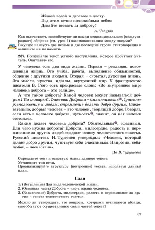 89
	 Живой водой и деревом в цвету.
	 Под этим вечно неспокойным небом
	 Давайте воевать за доброту!
А. Чепуров
Как вы считаете, способствуют ли языки межнационального (междуна-
родного) общения (см. урок 1) взаимопониманию между людьми?
Выучите наизусть две первые и две последние строки стихотворения и
запишите их по памяти.
237.	Послушайте текст устного выступления, которое прочитает учи-
тель. Озаглавьте его.
У человека есть два вида жизни. Первая – реальная, повсе­
дневная жизнь. Это учёба, работа, выполнение обязанностей,
общение с другими людьми. Вторая – скрытая, духовная жизнь.
Это мысли, чувства, идеалы, внутренний мир. У французского
писателя В. Гюго есть прекрасные слова: «Во внутреннем мире
человека доброта – это солнце».
А что такое доброта? Какой человек может называться доб­
рым? По словарю С. Ожегова: Доброта – отзывчивость , душевное
расположение к людям, стремление делать добро другим. Следо-
вательно, добрый че­­ло­век – это человек, творящий добро. Говорят,
если есть в человеке доброта, чуткость , значит, он как человек
состоялся.
Каким делает человека доброта? Обаятельным , красивым.
Для чего нужна доброта? Доброта, милосердие, радость и пере-
живание за других людей создают основу человеческого счастья.
Русский писатель И.  Тургенев утверждал: «Человек, который
делает добро другим, чувствует себя счастливым. Напротив, себя-
любец – несчастлив».
По В. Турушевой
Определите тему и основную мысль данного текста.
Установите тип речи.
Проанализируйте структуру (построение) текста, используя данный
план.
План
1.	(Вступление) Два вида человеческой жизни.
2.	(Основная часть) Доброта – часть жизни человека.
3.	(Заключение) Доброта, милосердие, радость и переживание за дру-
гих – основа человеческого счастья.
Можно ли утверждать, что вопросы, которыми начинаются абзацы,
способствуют осуществлению связи частей текста?
 