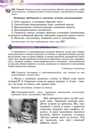 90
238.	Учтите! Связное устное высказывание обычно представляет собой
текст-монолог, который должен соответствовать определённым требова-
ниям.
Основные требования к связному устному высказыванию
1. Учёт адресата, к которому обращён текст.
2. Соответствие высказывания теме, основной мысли.
3. Использование соответствующих языковых средств.
4. Последовательность изложения.
5. Связность текста, которая помогает установить взаимосвязь
отдельных сообщений, фактов, действий в пределах одного текста.
6. Наличие вступления, основной части и заключения.
Соответствует ли этим требованиям текст упр. 237?
Для любознательных
В зависимости от разнообразных ситуаций общения устная речь бывает
подготовленной и неподготовленной. В отличие от дружеской беседы док­лад,
выступление, ответ на уроке требуют от автора серьёзной, продуманной подго-
товки. Для неподготовленной устной речи характерны повтор слов, прерывис­
тость, речевые ошибки, непоследовательность изложения. Подготовленная
устная речь более стройна и логична, возможность появления в ней речевых
ошибок значи­тельно меньше.
О. Мазнёва, И. Михайлова
239.	Спишите пословицы и прокомментируйте, как каждая из них
характеризует устную речь.
1. Начал с кувшина, закончил о бочке. 2. Много слов, много
ого­ворок . 3. Сердечное слово до сердца доходит. 4. Слова – жем­
чуг, но когда их много, они теряют цену.
Найдите пословицы, схожие по смыслу.
240.	Усовершенствуйте текст, правильно расположив вступление,
основ­­ную часть, заключение. Озаглавьте.
Мне запомнился один случай в дет-
ском доме. Чудесный осенний день.
Деток вывели на прогулку. Мы, при­
ехавшие к де­тям в гости, с радостью
старались каждому дать конфету, иг­­
рушку. А один мальчишка протя­­нул
ручонки, бросил игрушку и сказал:
«Лучше возьми меня на ручки». Что
же оказалось для него главным?
Доброта, ласка.
 