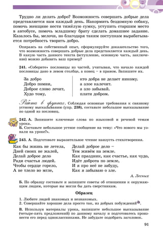 91
Трудно ли делать добро? Возможность совершать добрые дела
представляется нам каждый день. Накормить бездомную собаку,
помочь женщине нести тяжёлую сумку, уступить старшим место
в автобусе, помочь младшему брату сделать домашнее задание.
Казалось бы, мелочи, но благодаря таким поступкам вырабатыва-
ется потребность творить добро.
Опираясь на собственный опыт, сформулируйте доказательство того,
что возможность совершать добрые дела представляется каждый день.
В какую часть данного текста (вступление, основную часть, заключе-
ние) можно добавить ваш пример?
241.	«Соберите» пословицы из частей, учитывая, что начало каждой
пословицы дано в левом столбце, а конец – в правом. Запишите их.
За добро
Добро помни,
Доброе слово лечит,
Худо тому,
кто добра не делает никому.
а злое калечит.
а зло забывай.
плати добром.
Работа в группах. Соблюдая основные требования к связному
устному высказыванию (упр. 238), составьте небольшое высказывание
по одной из пословиц.
242.	А. Запишите ключевые слова по языковой и речевой темам
урока.
Б. Составьте небольшое устное сообщение на тему: «Что нового мы уз-
нали на уроке?».
243.	А. Подготовьте выразительное чте­­ние наизусть стихотворения.
Как бы жизнь не летела,	 Делай доброе дело –
Дней своих не жалей,	 Тем живём на земле.
Делай доброе дело	 Как праздник, как счастье, как чудо,
Ради счастья людей.	 Идёт доброта по земле,
Чтобы сердце горело,	 И я про неё не забуду,
А не тлело во мгле,	 Как я забываю о зле.
А. Лесных
Б. По образцу составьте и запишите советы об отношении к окружаю-
щим людям, которые вы могли бы дать сверстникам.
Образец
1. Любите людей знакомых и незнакомых.
2. Совершайте хорошие дела просто так, из добрых побуждений .
В. Используя материалы урока, напишите небольшое высказывание
(четыре-пять предложений) по данному началу и подготовьтесь произ-
нести его перед одноклассниками. Не забудьте подобрать заголовок.
 