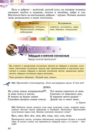 92
Путь к доброте – нелёгкий, долгий путь, на котором человека
ожидают взлёты и падения, спуски и подъёмы, добро и зло.
Научиться быть по-настоящему добрым – трудно. Человек должен
чаще размышлять о своих поступках.
По-русски По-украински
отзывчивость, чуткость,
оба­я­тельный, оговорка,
побуждение
чуйність, чутливість, чарів­
ний, обмовка, спонукання
Твёрдые и мягкие согласные
Тверді та м’які приголосні
Вы узнаете о разделении согласных звуков на твёрдые и мягкие, усло-
виях смягчения согласных звуков при произношении и научитесь раз-
личать в словах твёрдые и мягкие согласные звуки, правильно произ-
носить твёрдые согласные перед мягкими.
Тема речевого общения: «Родной дом, семья».
244.	Прочитайте стихотворение, чётко выговаривая звуки. О чём оно?
ДОМА
На улице дождь непрерывный ,	 Тут можно укрыться от зноя,
А дома тепло и светло.	 Спастись от морозного дня.
И можно на бурые ливни	 В хорошее место родное –
Спокойно смотреть сквозь стекло.	 Домой так и тянет меня.
А. Барто
245.	Найдите среди данных слов пару каждому слову, заменив выде-
ленные мягкие звуки твёрдыми и наоборот. Запишите. Прочитайте
полученные пары слов. Каково значение каждого слова?
Был, люк, бил, нос, мел, нёс, сядь, лук, сад, мель.
Произнесите звуки, которые обозначают выделенные буквы в каждой
паре. В каких словах вы произнесли твёрдый звук, а в каких – мяг-
кий?
28Урок
 