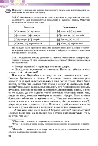 94
Приведите пример из вашего жизненного опыта для иллюстрации ка-
кой-либо из данных пословиц.
248.	Сопоставьте произношение слов в русском и украинском языках.
Запомните, как произносятся согласные в русском языке. Обратите
внимание на написание слов.
По-русски По-украински
[ч’] начать, [ч’] вручать [ч] почати, [ч] вручати
[ц] столица, [ц] станция [ц’] столиця, [ц’] станція
[р’] букварь, [п’] голубь [р] буквар, [б] голуб
[п’] пять, [в’] деревянный [п] п’ять, [в] дерев’яний
По каждой паре примеров сделайте самостоятельные выводы о сходст­
ве и различии в произношении мягких и твёрдых согласных в русском
и украинском языках.
249.	Послушайте начало рассказа А. Чехова «Мальчики», которое про­­
читает учитель. О чём рассказывается в отрывке? Каким настроением
он проникнут?
– Володя приехал! – крикнул кто-то на дворе.
– Володичка приехали! – завопила Наталья, вбегая в сто-
ловую. – Ах, боже мой!
Вся семья Королёвых, с часу на час поджидавшая своего
Володю, бросилась к окнам. У подъезда стояли широкие роз-
вальни1
, и от тройки белых лошадей шёл густой туман. Сани были
пусты, потому что Володя уже стоял в сенях2
и красными, озяб-
шими пальцами развязывал башлык3
. Его гимназическое пальто,
фуражка, калоши и волосы на висках были покрыты инеем, и весь
он от головы до ног издавал такой вкусный морозный запах, что,
глядя на него, хотелось озябнуть и сказать: «Бррр!». Мать и тётка
бросились обнимать и целовать его, Наталья повалилась к его
ногам и начала стаскивать с него валенки, сёстры подняли визг ,
двери скрипели, хлопали, а отец Володи в одной жилетке и с нож-
ницами в руках вбежал в переднюю и закричал испуганно:
– А мы тебя ещё вчера ждали! Хорошо доехал? Благополучно?
Господи боже мой, да дайте же ему с отцом поздороваться! Что я,
не отец, что ли?
1
 Розвальни – низкие и широкие крестьянские сани.
2
 Сени – нежилая часть дома, соединяющая жилое помещение с крыль-
цом.
3
 Башлык – суконная или шерстяная накидка с длинными концами,
обычно надеваемая поверх шапки.
 