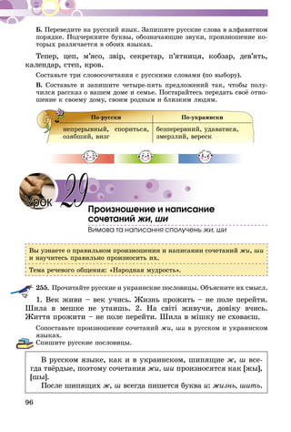 96
Б. Переведите на русский язык. Запишите русские слова в алфавитном
порядке. Подчеркните буквы, обозначающие звуки, произношение ко-
торых различается в обоих языках.
Тепер, цеп, м’ясо, звір, секретар, п’ятниця, кобзар, дев’ять,
календар, степ, кров.
Составьте три словосочетания с русскими словами (по выбору).
В. Составьте и запишите четыре-пять предложений так, чтобы полу-
чился рассказ о вашем доме и семье. Постарайтесь передать своё отно-
шение к своему дому, своим родным и близким людям.
По-русски По-украински
непрерывный, спориться,
озябший, визг
безперервний, удаватися,
змерзлий, вереск
Произношение и написание
сочетаний жи, ши
Вимова та написання сполучень жи, ши
Вы узнаете о правильном произношении и написании сочетаний жи, ши
и научитесь правильно произносить их.
Тема речевого общения: «Народная мудрость».
255.	Прочитайте русские и украинские пословицы. Объясните их смысл.
1. Век живи – век учись. Жизнь прожить – не поле перейти.
Шила в мешке не утаишь. 2. На світі живучи, довіку вчись.
Життя прожити – не поле перейти. Шила в мішку не сховаєш.
Сопоставьте произношение сочетаний жи, ши в русском и украинском
языках.
Спишите русские пословицы.
В русском языке, как и в украинском, шипящие ж, ш все­
гда твёрдые, поэтому сочетания жи, ши произносятся как [жы],
[шы].
После шипящих ж, ш всегда пишется буква и: жизнь, шить.
29Урок
 
