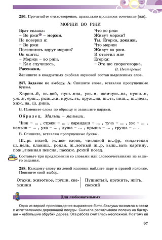 97
256.	Прочитайте стихотворение, правильно произнося сочетание [жи].
МОРЖИ ВО РЖИ
Брат сказал:	 Что во ржи
– Во ржи – моржи.	 Живут моржи?
Не поверил я:	 Ты, Егорка, докажи,
– Во ржи	 Что моржи
Поселились вдруг моржи?	 Живут во ржи.
Он опять:	 И ответил мне
– Моржи – во ржи.	 Егорка:
– Как случилось,	 – Это же скороговорка.
Расскажи,	 В. Нестеренко
Запишите в квадратных скобках звуковой состав выделенных слов.
257.	Задание по выбору. А. Спишите слова, вставляя пропущенные
буквы.
Хорош..й, ж..вой, пуш..нка, уж..н, жемчуж..на, кувш..н,
уж..н, ерш.., рыж..ки, круж..ть, пруж..на, ш..ть, пиш.., ш..нель,
хиж..на, ш..рина.
Б. Измените слова по образцу и запишите парами.
О б р а з е ц. Малыш – малыши.
Чиж – ... , стриж – ... , карандаш – ... , туча – … , уж – … ,
камыш – ... , ухо – ... , лужа – ... , крыша – ... , груша – … .
В. Спишите, вставляя пропущенные буквы.
Ш..рь полей, ж..вое слово, числовой ш..фр, солдатская
ш..нель, клавиш.. рояля, ж..вотный ж..р, выш..вать картину,
пож..зненная пенсия, пассаж..рский поезд.
Составьте три предложения со словами или словосочетаниями из ваше-
го задания.
258.	Каждому слову из левой колонки найдите пару в правой колонке.
Поясните свой выбор.
Этажи, животное, груши, сне-
жинки
Пушистый, кружить, жить,
свежий
Для любознательных
Одна из версий происхождения выражения бить баклуши возникла в связи
с изготовлением деревянной посуды. Сначала раскалывали полено на баклу­­-
ши – небольшие обрубки дерева. Эта работа считалась несложной. Поэтому её
 