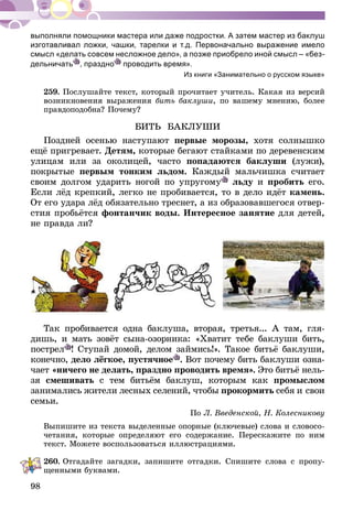 98
выполняли помощники мастера или даже подростки. А затем мастер из баклуш
изготавливал ложки, чашки, тарелки и т.д. Первоначально выражение имело
смысл «делать совсем несложное дело», а позже приобрело иной смысл – «без-
дельничать , праздно проводить время».
Из книги «Занимательно о русском языке»
259.	Послушайте текст, который прочитает учитель. Какая из версий
возникновения выражения бить баклуши, по вашему мнению, более
правдоподобна? Почему?
БИТЬ БАКЛУШИ
Поздней осенью наступают первые морозы, хотя солнышко
ещё пригревает. Детям, которые бегают стайками по деревенским
улицам или за околицей, часто попадаются баклуши (лужи),
покрытые первым тонким льдом. Каждый мальчишка считает
своим долгом ударить ногой по упругому льду и пробить его.
Если лёд крепкий, легко не пробивается, то в дело идёт камень.
От его удара лёд обязательно треснет, а из образовавшегося отвер-
стия пробьётся фонтанчик воды. Интересное занятие для детей,
не правда ли?
Так пробивается одна баклуша, вторая, третья... А там, гля-
дишь, и мать зовёт сына-озорника: «Хватит тебе баклуши бить,
пострел ! Ступай домой, делом займись!». Такое битьё баклуши,
конечно, дело лёгкое, пустячное . Вот почему бить баклуши озна-
чает «ничего не делать, праздно проводить время». Это битьё нель­
­зя смешивать с тем битьём баклуш, которым как промыслом
занимались жители лесных селений, чтобы прокормить себя и свои
семьи.
По Л. Введенской, Н. Колесникову
Выпишите из текста выделенные опорные (ключевые) слова и словосо-
четания, которые определяют его содержание. Перескажите по ним
текст. Можете воспользоваться иллюстрациями.
260.	Отгадайте загадки, запишите отгадки. Спишите слова с пропу-
щенными буквами.
 
