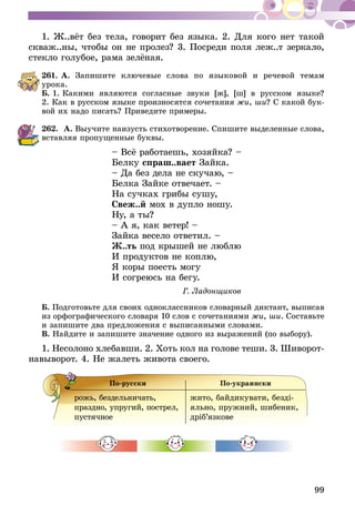 99
1. Ж..вёт без тела, говорит без языка. 2. Для кого нет такой
скваж..ны, чтобы он не пролез? 3. Посреди поля леж..т зеркало,
стекло голубое, рама зелёная.
261.	А. Запишите ключевые слова по языковой и речевой темам
урока.
Б. 1. Какими являются согласные звуки [ж], [ш] в русском языке?
2. Как в русском языке произносятся сочетания жи, ши? С какой бук-
вой их надо писать? Приведите примеры.
262.	 А. Выучите наизусть стихотворение. Спишите выделенные слова,
вставляя пропущенные буквы.
– Всё работаешь, хозяйка? – 	
Белку спраш..вает Зайка. 	
– Да без дела не скучаю, – 	
Белка Зайке отвечает. –	
На сучках грибы сушу,	
Свеж..й мох в дупло ношу.	
Ну, а ты?
– А я, как ветер! –
Зайка весело ответил. –
Ж..ть под крышей не люблю
И продуктов не коплю,
Я коры поесть могу
И согреюсь на бегу.
	 Г. Ладонщиков
Б. Подготовьте для своих одноклассников словарный диктант, выписав
из орфографического словаря 10 слов с сочетаниями жи, ши. Составьте
и запишите два предложения с выписанными словами.
В. Найдите и запишите значение одного из выражений (по выбору).
1. Несолоно хлебавши. 2. Хоть кол на голове теши. 3. Шиворот-
навыворот. 4. Не жалеть живота своего.
По-русски По-украински
рожь, бездельничать,
празд­­­­но, упругий, пострел,
пустячное
жито, байдикувати, безді­
яль­но, пружний, шибеник,
дріб’язкове
 