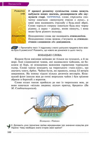 168
Лексикологiя
Розвиток
слів
У процесі розвитку суспільства слова можуть
набувати нових значень, розширювати або зву-
жувати старі. НАПРИКЛАД, слово стріляти спо-
чатку означало «випускати стріли з лука», а
нині ним називають стрільбу з будь-якої зброї.
Слово чорнило спершу означало будь-яку чорну
рідину, а зараз – рідину, якою пишуть, і вона
може бути різного кольору.
Етимологія Походження слова ще називають етимологією.
Походження слова можна з’ясувати за етимоло-
гічним словником або довідником.
381 І. Прочитайте текст. У підручнику з якого шкільного предмета його мож­
на було б розмістити? Розкажіть, що нового ви дізналися із цього тексту.
КОЗАЦЬКІ СЛОВА
Козаки були вмілими воїнами не тільки на суходолі, а й на
морі. Їхні славнозвісні човни, які називалися чайками, не бо-
ялися ні бурі, ні оснащених важкими гарматами турецьких
галер. Слово чайка походить од тюркського «чаік-каік», що
значить човен, дубок. Чайки були, як правило, понад 12 метрів
завдовжки. На кожну сідало кілька десятків веслярів. Коза-
цький флот інколи мав до сотні морських чайок і був грізною
зброєю в боротьбі з ворогом.
Слово козак також прийшло до нас із тюркських мов, де
воно означало «вільна людина; шукач пригод, бродяга» (За
М. Слабошпицьким).
Козацька «Чайка»
ІІ. Доповніть усно прочитане своїми міркуваннями про значення козацтва для
України. Чому необхідно знати історію своєї країни?
Розвиток
слів
Етимологія
381
 