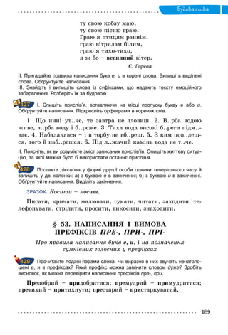 189
Будова слова
ту свою кобзу маю,
ту свою пісню граю.
Граю я птицям раннім,
граю вітрилам білим,
граю я тихо-тихо,
я ж бо – весняний вітер.
Є. Горева
ІІ. Пригадайте правила написання букв е, и в корені слова. Випишіть виділені
слова. Обґрунтуйте написання.
ІІІ. Знайдіть і випишіть слова із суфіксами, що надають тексту емоційного
­забарвлення. Розберіть їх за будовою.
		І. Спишіть прислів’я, вставляючи на місці пропуску букву е або и.
­Обґрунтуйте написання. Підкресліть орфограми в коренях слів.
1. Що нині ут..че, те завтра не зловиш. 2. В..рба водою
живе, в..рба воду і б..реже. 3. Тиха вода високі б..реги підм..-
ває. 4. Набалакався – і в торбу не вб..реш. 5. З ким пов..деш-
ся, того й наб..решся. 6. Під л..жачий камінь вода не т..че.
ІІ. Поясніть, як ви розумієте зміст записаних прислів’їв. Опишіть життєву ситуа­
цію, за якої можна було б використати останнє прислів’я.
		Поставте дієслова у формі другої особи однини теперішнього часу й
запишіть у дві колонки: а) з буквою е в закінченні; б) з буквою и в закінченні.
Обґрунтуйте написання. Виділіть закінчення.
ЗРАЗОК. Косити – косиш.
Писати, кричати, малювати, гукати, читати, заходити, те-
лефонувати, стріляти, просити, викосити, знаходити.
§ 53. НАПИСАННЯ І ВИМОВА
ПРЕФІКСІВ ПРЕ-, ПРИ-, ПРІ-
Про правила написання букв е, и, і на позначення
сумнівних голосних у префіксах
		 Прочитайте подані парами слова. Чи виразно в них звучать ненаголо­
шені е, и в префіксах? Який префікс можна замінити словом дуже? Зробіть
висновок, як можна перевірити написання префіксів пре-, при.
Предобрий – придобритися; премудрий – примудритися;
претихий – притихнути; престарий – пристаркуватий.
427
428
429
 