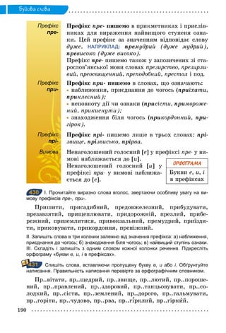 190
Будова слова
Префікс
пре-
Префікс пре- пишемо в прикметниках і прислів-
никах для вираження найвищого ступеня озна-
ки. Цей префікс за значенням відповідає слову
дуже. НАПРИКЛАД: премудрий (дуже мудрий),
превисоко (дуже високо).
Префікс пре- пишемо також у запозичених зі ста-
рослов’янської мови словах презирство, презирли­
вий, преосвященний, преподобний, престол і под.
Префікс
при-
Префікс ïри- пишемо в словах, що означають:
	• наближення, приєднання до чогось (ïриїхати,
ïриклеєний);
	• неповноту дії чи ознаки (ïрисісти, ïримороже­
ний, прикиснути);
	• знаходження біля чогось (ïрикордонний, при-
гірок).
Префікс
прі-
Префікс прі- пишемо лише в трьох словах: прі-
звище, прізвисько, прірва.
Вимова Ненаголошений голосний [е] у префіксі пре­ у ви-
мові наближається до [и].
Ненаголошений голосний [и] у
префіксі при­ у вимові наближа-
ється до [е].
430 І. Прочитайте виразно слова вголос, звертаючи особливу увагу на ви­
мову префіксів пре-, при-.
Пришити, присадибний, предовжелезний, прибудувати,
презавзятий, прищеплювати, придорожній, презлий, прибе-
режний, приземлитися, привокзальний, премудрий, приїзди-
ти, приковувати, прикордоння, преніжний.
ІІ. Запишіть слова в три колонки залежно від значення префікса: а) наближення,
приєднання до чогось; б) знаходження біля чогось; в) найвищий ступінь ознаки.
ІІІ. Складіть і запишіть з одним словом кожної колонки речення. Підкресліть
орфограму «букви е, и, і в префіксах».
Спишіть слова, вставляючи пропущену букву е, и або і. Обґрунтуйте
написання. Правильність написання перевірте за орфографічним словником.
Пр..вітати, пр..щедрий, пр..звище, пр..лютий, пр..пороше-
ний, пр..правлений, пр..здоровий, пр..танцьовувати, пр..со-
лодкий, пр..сісти, пр..землений, пр..дорого, пр..гальмувати,
пр..горіти, пр..чудово, пр..рва, пр..г рклий, пр..гіркий.
ОРФОГРАМА
Букви е, и, і
в префіксах
Префікс
при-
Префікс
прі-
Вимова
430
431
 