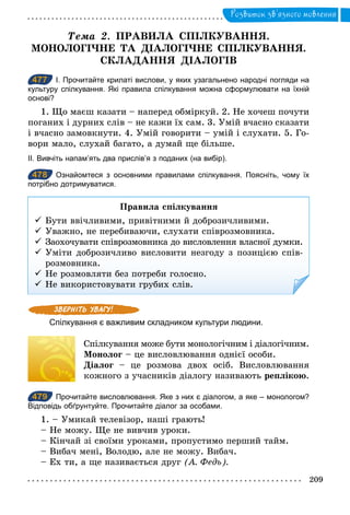 209
Розвиток зв’язного мовлення
Òема	 2. ПРАВИЛА СПІЛКУВАННЯ.
МОНОЛОГІЧНЕ ТА ДІАЛОГІЧНЕ СПІЛКУВАННЯ.
СКЛАДАННЯ ДІАЛОГІВ
477 І. Прочитайте крилаті вислови, у яких узагальнено народні погляди на
культуру спілкування. Які правила спілкування можна сформулювати на їхній
основі?
1. Що маєш казати – наперед обміркуй. 2. Не хочеш почути
поганих і дурних слів – не кажи їх сам. 3. Умій вчасно сказати
і вчасно замовкнути. 4. Умій говорити – умій і слухати. 5. Го-
вори мало, слухай багато, а думай ще більше.
ІІ. Вивчіть напам’ять два прислів’я з поданих (на вибір).
478 Ознайомтеся з основними правилами спілкування. Поясніть, чому їх
потрібно дотримуватися.
Правила спілкування
ü Бути ввічливими, привітними й доброзичливими.
ü Уважно, не перебиваючи, слухати співрозмовника.
ü Заохочувати співрозмовника до висловлення власної думки.
ü Уміти доброзичливо висловити незгоду з позицією спів-
розмовника.
ü Не розмовляти без потреби голосно.
ü Не використовувати грубих слів.
Спілкування є важливим складником культури людини.
Спілкування може бути монологічним і діалогічним.
Монолог – це висловлювання однієї особи.
Діалог – це розмова двох осіб. Висловлювання
кожного з учасників діалогу називають реплікою.
479 Прочитайте висловлювання. Яке з них є діалогом, а яке – монологом?
Відповідь обґрунтуйте. Прочитайте діалог за особами.
1. – Умикай телевізор, наші грають!
– Не можу. Ще не вивчив уроки.
– Кінчай зі своїми уроками, пропустимо перший тайм.
– Вибач мені, Володю, але не можу. Вибач.
– Ех ти, а ще називається друг (А. Ôедь).
477
478
479
 