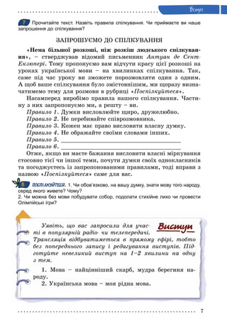7
Âступ
7 Прочитайте текст. Назвіть правила спілкування. Чи приймаєте ви наше
запрошення до спілкування?
ЗАПРОШУЄМО ДО СПІЛКУВАННЯ
«Нема більшої розкоші, ніж розкіш людського спілкуван-
ня», – стверджував відомий письменник Антуан де Сент­
Åкзюпері. Тому пропонуємо вам відчути красу цієї розкоші на
уроках української мови – на хвилинках спілкування. Так,
саме під час уроку ви зможете порозмовляти один з одним.
А щоб ваше спілкування було змістовнішим, ми щоразу визна-
чатимемо тему для розмови в рубриці «Поспілкуйтеся».
Насамперед виробімо правила нашого спілкування. Части-
ну з них запропонуємо ми, а решту – ви.
Правило 1. Думки висловлюйте щиро, дружелюбно.
Правило 2. Не перебивайте співрозмовника.
Правило 3. Кожен має право висловити власну думку.
Правило 4. Не ображайте своїми словами інших.
Правило 5. ___________________________________
Правило 6. ___________________________________
Отже, якщо ви маєте бажання висловити власні міркування
стосовно тієї чи іншої теми, почути думки своїх однокласників
та погоджуєтесь із запропонованими правилами, тоді вправи з
назвою «Поспілкуйтеся» саме для вас.
ПОСПІЛКУЙТЕСЯ. 1. Чи обов’язково, на вашу думку, знати мову того народу,
серед якого живете? Чому?
2. Чи можна без мови побудувати собор, подолати стихійне лихо чи провести
Олімпійські ігри?
Уявіть, що вас запросили для учас­
ті в популярній радіо­ чи телепередачі.
Трансляція відбуватиметься в прямому ефірі, тобто
без попереднього запису і редагування виступів. Під­
готуйте невеликий виступ на 1–2 хвилини на одну
з тем.
1. Мова – найцінніший скарб, мудра берегиня на-
роду.
2. Українська мова – моя рідна мова.
7
8
 