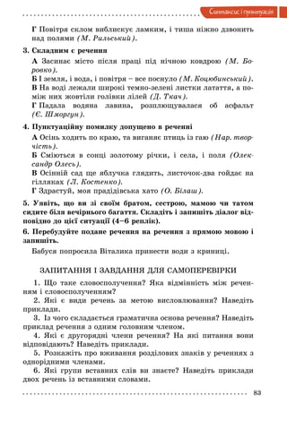 83
Синтаксис i пунктуацiя
Г Повітря склом виблискує ламким, і тиша ніжно дзвонить
над полями (М. Рильський).
3. Складним є речення
А Засинає місто після праці під нічною ковдрою (М.  Бо­
ровко).
Б І земля, і вода, і повітря – все поснуло (М. Коцюбинський).
В На воді лежали широкі темно-зелені листки латаття, а по-
між них жовтіли голівки лілей (Д. Ткач).
Г Падала водяна лавина, розплющувалася об асфальт
(Є. Шмор­гун).
4. Пунктуаційну помилку допущено в реченні
А Осінь ходить по краю, та виганяє птиць із гаю (Нар. твор­
чість).
Б Сміються в сонці золотому річки, і села, і поля (Олек­
сандр Олесь).
В Осінній сад ще яблучка глядить, листочок-два гойдає на
гілляках (Л. Костенко).
Г Здрастуй, моя прадідівська хато (О. Білаш).
5. Уявіть, що ви зі своїм братом, сестрою, мамою чи татом
сидите біля вечірнього багаття. Складіть і запишіть діалог від-
повідно до цієї ситуації (4–6 реплік).
6. Перебудуйте подане речення на речення з прямою мовою і
запишіть.
Бабуся попросила Віталика принести води з криниці.
ЗАПИТАННЯ І ЗАВДАННЯ ДЛЯ САМОПЕРЕВІРКИ
1.	Що таке словосполучення? Яка відмінність між речен-
ням і словосполученням?
2.	Які є види речень за метою висловлювання? Наведіть
приклади.
3.	Із чого складається граматична основа речення? Наведіть
приклад речення з одним головним членом.
4.	Які є другорядні члени речення? На які питання вони
відповідають? Наведіть приклади.
5.	Розкажіть про вживання розділових знаків у реченнях з
однорідними членами.
6.	Які групи вставних слів ви знаєте? Наведіть приклади
двох речень із вставними словами.
 