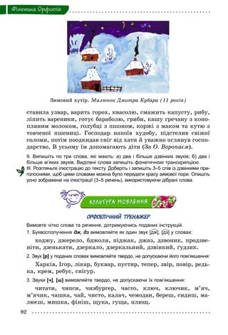 92
Фонетика. Орфоепiя
ставила узвар, варить горох, квасолю, смажить капусту, рибу,
ліпить вареники, готує бараболю, гриби, кашу гречану з коно-
пляним молоком, голубці з пшоном, коржі з маком та кутю з
товченої пшениці. Господар напоїв худобу, підстелив свіжої
соломи, потім поодкидав сніг від хати й уважно оглянув госпо-
дарство. В усьому їм допомагають діти (За О. Воропаєм).
ІІ. Випишіть по три слова, які мають: а) два і більше дзвінких звуків; б) два і
більше м’яких звуків. Виділені слова запишіть фонетичною транскрипцією.
ІІІ. Розгляньте ілюстрацію до тексту. Доберіть і запишіть 3–5 слів із дзвінкими при­
голосними, щоб цими словами можна було передати красу зимової пори. Опишіть
усно зображене на ілюстрації (3–5 речень), використовуючи дібрані слова.
ОРФОЕПІЧНИЙ ТРЕНАЖЕР
Вимовте чітко слова та речення, дотримуючись поданих інструкцій.
1. Буквосполучення дж, дз вимовляйте як один звук [дж], [дз] у словах:
ходжу, джерело, бджоли, піджак, джаз, дзвоник, продзве-
ніти, дзенькати, дзеркало, дзеркальний, дзвінкий, ґудзик.
2. Звук [р] у поданих словах вимовляйте твердо, не допускаючи його пом’якшення:
Харків, Ігор, лікар, буквар, пустир, тепер, звір, повір, редь-
ка, крем, ребус, снігур.
3. Звуки [ч], [ш] вимовляйте твердо, не допускаючи їх пом’якшення:
читати, чипси, чизбургер, часто, ключ, ключик, м’яч,
м’ячик, чашка, чай, чисто, калач, чемодан, береш, сидиш, ма-
люєш, мишка, фініш, щука, гуща, плющ.
Зимовий хутір. Малюнок Дмитра Кубара (11 років)
 