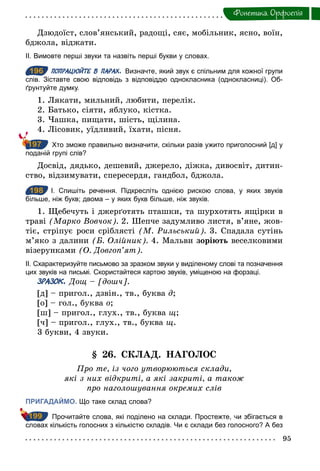 95
Фонетика. Орфоепiя
Дзюдоїст, слов’янський, радощі, сяє, мобільник, ясно, воїн,
бджола, віджати.
ІІ. Вимовте перші звуки та назвіть перші букви у словах.
196 ПОПРАЦЮЙТЕ В ПАРАХ. Визначте, який звук є спільним для кожної групи
слів. Зіставте свою відповідь з відповіддю однокласника (однокласниці). Об­
ґрунтуйте думку.
1. Лякати, мильний, любити, перелік.
2. Батько, сіяти, яблуко, кістка.
3. Чашка, пищати, шість, щілина.
4. Лісовик, уїдливий, їхати, пісня.
Хто зможе правильно визначити, скільки разів ужито приголосний [д] у
поданій групі слів?
Досвід, дядько, дешевий, джерело, діжка, дивосвіт, дитин-
ство, відзимувати, спересердя, гандбол, бджола.
198 І. Спишіть речення. Підкресліть однією рискою слова, у яких звуків
більше, ніж букв; двома – у яких букв більше, ніж звуків.
1. Щебечуть і джерґотять пташки, та шурхотять ящірки в
траві (Марко Вовчок). 2. Шепче задумливо листя, в’яне, жов-
тіє, стріпує роси сріблясті (М. Рильський). 3. Спадала сутінь
м’яко з далини (Б. Олійник). 4. Мальви зоріють веселковими
візерунками (О. Довгоп’ят).
ІІ. Схарактеризуйте письмово за зразком звуки у виділеному слові та позначення
цих звуків на письмі. Скористайтеся картою звуків, уміщеною на форзаці.
ЗРАЗОК. Дощ – [дошч].
[д] – пригол., дзвін., тв., буква ä;
[о] – гол., буква î;
[ш] – пригол., глух., тв., буква щ;
[ч] – пригол., глух., тв., буква щ.
3 букви, 4 звуки.
§ 26. СКЛАД. НАГОЛОС
Про те, із чого утворюються склади,
які з них відкриті, а які закриті, а також
про наголошування окремих слів
ПРИГАДАЙМО. Що таке склад слова?
Прочитайте слова, які поділено на склади. Простежте, чи збігається в
словах кількість голосних з кількістю складів. Чи є склади без голосного? А без
196
197
198
199
 