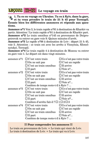 107
LEÇONS 11–12 Le voyage en train
1. Tu es en voyage en Ukraine. Tu es à Kyiv, dans la gare,
et tu veux prendre le train de 21 h 45 pour Ternopil.
Écoute bien les différentes annonces et réponds aux ques-
tions.
Annonce no1 Voie 3, le train rapide no81 à destination de Kharkiv va
partir. Attention ! Le train rapide no81 à destination de Kharkiv part.
Annonce no2 Le train omnibus no145 en provenance de Dnipro-
petrovsk va entrer en gare voie 9. Quinze minutes d’arrêt.
Annonce no3 Le rapide no98 à destination de Lviv : départ 21 h 45,
voie 5. Attention : ce train est avec les arrêts à Vinnytsia, Khmel-
nytskyï, Ternopil.
Annonce no4 Le train rapide 4 à destination de Moscou va entrer
en gare voie 1. Le départ est dans vingt minutes.
annonce no1 C’est votre train Ce n’est pas votre train
On ne sait pas C’est un rapide
C’est un train omnibus Il arrive
Il part Voie no...
annonce no2 C’est votre train Ce n’est pas votre train
On ne sait pas C’est un rapide
C’est un train omnibus Il arrive
Il part Voie no...
Combien de temps reste-t-il à Kyiv ? ...
annonce no3 C’est votre train Ce n’est pas votre train
On ne sait pas C’est un rapide
C’est un train omnibus Il arrive
Il part Voie no...
Combien d’arrêts fait-il ? 1 2 3
annonce no4 C’est votre train Ce n’est pas votre train
On ne sait pas C’est un rapide
C’est un train omnibus Il arrive
Il part Voie no...
Combien de temps reste-t-il à Kyiv ? ...
!!! Pour comprendre les annonces !!!
Le train en provenance de Lviv. = Le train qui vient de Lviv.
Le train à destination de Lviv. = Le train qui va à Lviv.
 