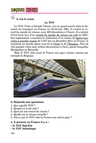 108
LEÇONS 11–12
2. Lis le texte.
Le TGV
Le TGV, Train à Grande Vitesse, est un grand succès dans le do-
maine du transport en France. Le 26 février 1981, il a battu le re-
cord du monde de vitesse, avec 380 kilomètres à l’heure. Il a atteint
574,8 km/h lors d’un record du monde de vitesse sur rail en 2007.
Son exploitation a entraîné la réalisation d’un réseau de lignes nou-
velles à grandes vitesse de 2 037 km en décembre 2011 en France, le
troisième au monde après ceux de la Chine et de l’Espagne. Plus de
145 grandes villes sont reliées directement à Paris, parmi lesquelles
Montpellier et Marseille.
Mais le TGV relie aussi la France aux pays voisins, comme par
exemple la Belgique.
3. Réponds aux questions.
1. Que signifie TGV ?
2. Quand a-t-il été créé ?
3. Quel est son record de vitesse ?
4. Quelle est sa vitesse actuelle ?
5. Est-ce que le TGV relie la France aux autres pays ?
4. À présent en France il y a :
– le TGV Sud-Est
– le TGV Atlantique
 