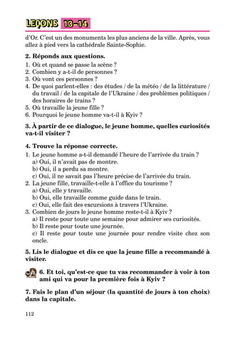 112
LEÇONS 13–14
d’Or. C’est un des monuments les plus anciens de la ville. Après, vous
allez à pied vers la cathédrale Sainte-Sophie.
2. Réponds aux questions.
1. Où et quand se passe la scène ?
2. Combien y a-t-il de personnes ?
3. Où vont ces personnes ?
4. De quoi parlent-elles : des études / de la météo / de la littérature /
du travail / de la capitale de l’Ukraine / des problèmes politiques /
des horaires de trains ?
5. Où travaille la jeune fille ?
6. Pourquoi le jeune homme va-t-il à Kyiv ?
3. À partir de ce dialogue, le jeune homme, quelles curiosités
va-t-il visiter ?
4. Trouve la réponse correcte.
1. Le jeune homme a-t-il demandé l’heure de l’arrivée du train ?
a) Oui, il n’avait pas de montre.
b) Oui, il a perdu sa montre.
c) Oui, il ne savait pas l’heure précise de l’arrivée du train.
2. La jeune fille, travaille-t-elle à l’office du tourisme ?
a) Oui, elle y travaille.
b) Oui, elle travaille comme guide dans le train.
c) Oui, elle fait des excursions à travers l’Ukraine.
3. Combien de jours le jeune homme reste-t-il à Kyiv ?
a) Il reste pour toute une semaine pour admirer ses curiosités.
b) Il reste pour toute une journée.
c) Il reste pour toute une journée pour rendre visite chez son
oncle.
5. Lis le dialogue et dis ce que la jeune fille a recommandé à
visiter.
6. Et toi, qu’est-ce que tu vas recommander à voir à ton
ami qui va pour la première fois à Kyiv ?
7. Fais le plan d’un séjour (la quantité de jours à ton choix)
dans la capitale.
 