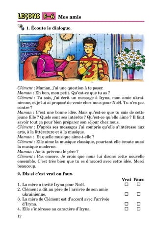 12
LEÇONS 5–6 Mes amis
1. Écoute le dialogue.
Clément : Maman, j’ai une question à te poser.
Maman : Eh bon, mon petit. Qu’est-ce que tu as ?
Clément : Tu sais, j’ai écrit un message à Iryna, mon amie ukrai-
nienne, et je lui ai proposé de venir chez nous pour Noël. Tu n’es pas
contre ?
Maman : C’est une bonne idée. Mais qu’est-ce que tu sais de cette
jeune fille ? Quels sont ses intérêts ? Qu’est-ce qu’elle aime ? Il faut
savoir tout ça pour bien préparer son séjour chez nous.
Clément : D’après ses messages j’ai compris qu’elle s’intéresse aux
arts, à la littérature et à la musique.
Maman : Et quelle musique aime-t-elle ?
Clément : Elle aime la musique classique, pourtant elle écoute aussi
la musique moderne.
Maman : As-tu prévenu le père ?
Clément : Pas encore. Je crois que nous lui disons cette nouvelle
ensemble. C’est très bien que tu es d’accord avec cette idée. Merci
beaucoup.
2. Dis si c’est vrai ou faux.
Vrai Faux
1. La mère a invité Iryna pour Noël.
2. Clément a dit au père de l’arrivée de son amie
ukrainienne.
3. La mère de Clément est d’accord avec l’arrivée
d’Iryna.
4. Elle s’intéresse au caractère d’Iryna.
 