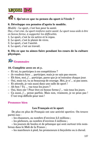 127
LEÇONS 3–4
7. Qu’est-ce que tu penses du sport à l’école ?
8. Développe ces pensées d’après le modèle.
Modèle : Le sport, c’est bon pour la santé.
Oui, c’est vrai. Le sport renforce notre santé. Le sport nous aide à être
en bonne forme, à supporter les difficultés.
1. Le sport, c’est la vie active et le repos.
2. Le sport, c’est le plaisir de vivre.
3. Le sport, c’est l’amitié.
4. Le sport, c’est un travail.
9. Dis ce que tu aimes faire pendant les cours de la culture
physique.
Grammaire
10. Complète avec en et y.
– Et toi, tu participes à ces compétitions ?
– Je voudrais bien ... participer, mais je ne sais pas encore.
– Eh bien, moi, j’... participe, parce que je m’entraîne chaque jour.
– Oui, mais toi, tu as beaucoup de courage. Moi, je n’... ai pas assez.
– Et attends, je vais aussi dans une salle de sport !
– Ah bon ! Tu ... vas tous les jours ?
– Oui, bien sûr ! Pour être en bonne forme j’... vais tous les jours.
– Ça aussi, j’... pense parfois. Mais non, vraiment, je ne peux pas !
C’est trop difficile pour moi !
Prononce bien
Les Français et le sport
De plus en plus de Français ont une activité sportive. On trouve
parmi eux :
– les chasseurs, au nombre d’environ 2,5 millions ;
– les pêcheurs, au nombre d’environ 5 millions ;
– les joueurs de boules et de pétanque qui sont surtout très nom-
breux dans le Midi de la France ;
– les marcheurs à pied, les promeneurs à bicyclette ou à cheval.
 