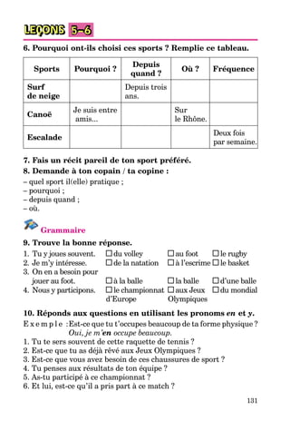 131
LEÇONS 5–6
6. Pourquoi ont-ils choisi ces sports ? Remplie ce tableau.
Sports Pourquoi ?
Depuis
quand ?
Où ? Fréquence
Surf
de neige
Depuis trois
ans.
Canoë
Je suis entre
amis...
Sur
le Rhône.
Escalade
Deux fois
par semaine.
7. Fais un récit pareil de ton sport préféré.
8. Demande à ton copain / ta copine :
– quel sport il(elle) pratique ;
– pourquoi ;
– depuis quand ;
– où.
Grammaire
9. Trouve la bonne réponse.
1. Tu y joues souvent. du volley au foot le rugby
2. Je m’y intéresse. de la natation à l’escrime le basket
3. On en a besoin pour
jouer au foot. à la balle la balle d’une balle
4. Nous y participons. le championnat aux Jeux du mondial
d’Europe Olympiques
10. Réponds aux questions en utilisant les pronoms en et y.
E x e m p l e :Est-ce que tu t’occupes beaucoup de ta forme physique ?
Oui, je m’en occupe beaucoup.
1. Tu te sers souvent de cette raquette de tennis ?
2. Est-ce que tu as déjà rêvé aux Jeux Olympiques ?
3. Est-ce que vous avez besoin de ces chaussures de sport ?
4. Tu penses aux résultats de ton équipe ?
5. As-tu participé à ce championnat ?
6. Et lui, est-ce qu’il a pris part à ce match ?
 