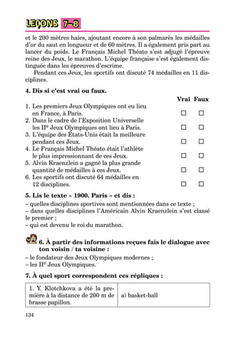 134
LEÇONS 7–8
et le 200 mètres haies, ajoutant encore à son palmarès les médailles
d’or du saut en longueur et de 60 mètres. Il a également pris part au
lancer du poids. Le Français Michel Théato s’est adjugé l’épreuve
reine des Jeux, le marathon. L’équipe française s’est également dis-
tinguée dans les épreuves d’escrime.
Pendant ces Jeux, les sportifs ont discuté 74 médailles en 11 dis-
ciplines.
4. Dis si c’est vrai ou faux.
Vrai Faux
1. Les premiers Jeux Olympiques ont eu lieu
en France, à Paris.
2. Dans le cadre de l’Exposition Universelle
les IIe Jeux Olympiques ont lieu à Paris.
3. L’équipe des États-Unis était la meilleure
pendant ces Jeux.
4. Le Français Michel Théato était l’athlète
le plus impressionnant de ces Jeux.
5. Alvin Kraenzlein a gagné la plus grande
quantité de médailles à ces Jeux.
6. Les sportifs ont discuté 64 médailles en
12 disciplines.
5. Lis le texte « 1900. Paris » et dis :
– quelles disciplines sportives sont mentionnées dans ce texte ;
– dans quelles disciplines l’Américain Alvin Kraenzlein s’est classé
le premier ;
– qui est devenu le roi du marathon.
6. À partir des informations reçues fais le dialogue avec
ton voisin / ta voisine :
– le fondateur des Jeux Olympiques modernes ;
– les IIe Jeux Olympiques.
7. À quel sport correspondent ces répliques :
1. Y. Klotchkova a été la pre-
mière à la distance de 200 m de
brasse papillon.
a) basket-ball
 