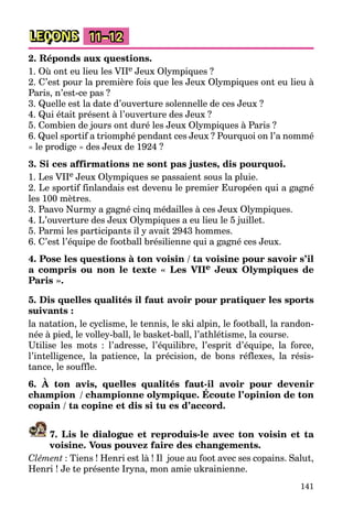 141
LEÇONS 11–12
2. Réponds aux questions.
1. Où ont eu lieu les VIIe Jeux Olympiques ?
2. C’est pour la première fois que les Jeux Olympiques ont eu lieu à
Paris, n’est-ce pas ?
3. Quelle est la date d’ouverture solennelle de ces Jeux ?
4. Qui était présent à l’ouverture des Jeux ?
5. Combien de jours ont duré les Jeux Olympiques à Paris ?
6. Quel sportif a triomphé pendant ces Jeux ? Pourquoi on l’a nommé
« le prodige » des Jeux de 1924 ?
3. Si ces affirmations ne sont pas justes, dis pourquoi.
1. Les VIIe Jeux Olympiques se passaient sous la pluie.
2. Le sportif finlandais est devenu le premier Européen qui a gagné
les 100 mètres.
3. Paavo Nurmy a gagné cinq médailles à ces Jeux Olympiques.
4. L’ouverture des Jeux Olympiques a eu lieu le 5 juillet.
5. Parmi les participants il y avait 2943 hommes.
6. C’est l’équipe de football brésilienne qui a gagné ces Jeux.
4. Pose les questions à ton voisin / ta voisine pour savoir s’il
a compris ou non le texte « Les VIIe Jeux Olympiques de
Paris ».
5. Dis quelles qualités il faut avoir pour pratiquer les sports
suivants :
la natation, le cyclisme, le tennis, le ski alpin, le football, la randon-
née à pied, le volley-ball, le basket-ball, l’athlétisme, la course.
Utilise les mots : l’adresse, l’équilibre, l’esprit d’équipe, la force,
l’intelligence, la patience, la précision, de bons réflexes, la résis-
tance, le souffle.
6. À ton avis, quelles qualités faut-il avoir pour devenir
champion / championne olympique. Écoute l’opinion de ton
copain / ta copine et dis si tu es d’accord.
7. Lis le dialogue et reproduis-le avec ton voisin et ta
voisine. Vous pouvez faire des changements.
Clément : Tiens ! Henri est là ! Il joue au foot avec ses copains. Salut,
Henri ! Je te présente Iryna, mon amie ukrainienne.
 
