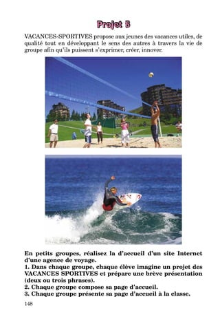 148
Projet 5
VACANCES-SPORTIVES propose aux jeunes des vacances utiles, de
qualité tout en développant le sens des autres à travers la vie de
groupe afin qu’ils puissent s’exprimer, créer, innover.
En petits groupes, réalisez la d’accueil d’un site Internet
d’une agence de voyage.
1. Dans chaque groupe, chaque élève imagine un projet des
VACANCES SPORTIVES et prépare une brève présentation
(deux ou trois phrases).
2. Chaque groupe compose sa page d’accueil.
3. Chaque groupe présente sa page d’accueil à la classe.
 