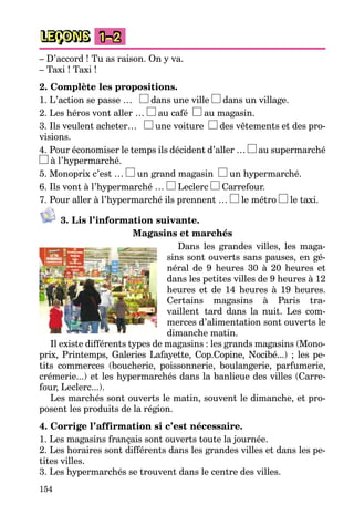 154
LEÇONS 1–2
– D’accord ! Tu as raison. On y va.
– Taxi ! Taxi !
2. Complète les propositions.
1. L’action se passe … dans une ville dans un village.
2. Les héros vont aller … au café au magasin.
3. Ils veulent acheter… une voiture des vêtements et des pro-
visions.
4. Pour économiser le temps ils décident d’aller … au supermarché
à l’hypermarché.
5. Monoprix c’est … un grand magasin un hypermarché.
6. Ils vont à l’hypermarché … Leclerc Carrefour.
7. Pour aller à l’hypermarché ils prennent … le métro le taxi.
3. Lis l’information suivante.
Magasins et marchés
Dans les grandes villes, les maga-
sins sont ouverts sans pauses, en gé-
néral de 9 heures 30 à 20 heures et
dans les petites villes de 9 heures à 12
heures et de 14 heures à 19 heures.
Certains magasins à Paris tra-
vaillent tard dans la nuit. Les com-
merces d’alimentation sont ouverts le
dimanche matin.
Il existe différents types de magasins : les grands magasins (Mono-
prix, Printemps, Galeries Lafayette, Cop.Copine, Nocibé...) ; les pe-
tits commerces (boucherie, poissonnerie, boulangerie, parfumerie,
crémerie...) et les hypermarchés dans la banlieue des villes (Carre-
four, Leclerc...).
Les marchés sont ouverts le matin, souvent le dimanche, et pro-
posent les produits de la région.
4. Corrige l’affirmation si c’est nécessaire.
1. Les magasins français sont ouverts toute la journée.
2. Les horaires sont différents dans les grandes villes et dans les pe-
tites villes.
3. Les hypermarchés se trouvent dans le centre des villes.
 