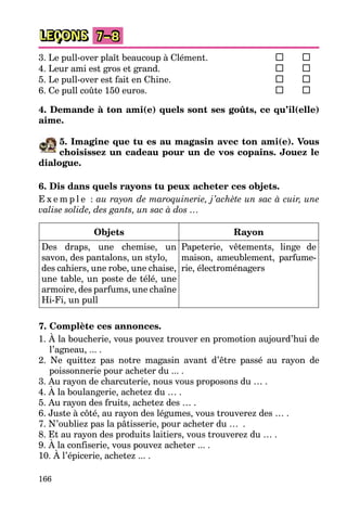 166
LEÇONS 7–8
3. Le pull-over plaît beaucoup à Clément.
4. Leur ami est gros et grand.
5. Le pull-over est fait en Chine.
6. Ce pull coûte 150 euros.
4. Demande à ton ami(e) quels sont ses goûts, ce qu’il(elle)
aime.
5. Imagine que tu es au magasin avec ton ami(e). Vous
choisissez un cadeau pour un de vos copains. Jouez le
dialogue.
6. Dis dans quels rayons tu peux acheter ces objets.
E x e m p l e : au rayon de maroquinerie, j’achète un sac à cuir, une
valise solide, des gants, un sac à dos …
Objets Rayon
Des draps, une chemise, un
savon, des pantalons, un stylo,
des cahiers, une robe, une chaise,
une table, un poste de télé, une
armoire, des parfums, une chaîne
Hi-Fi, un pull
Papeterie, vêtements, linge de
maison, ameublement, parfume-
rie, électroménagers
7. Complète ces annonces.
1. À la boucherie, vous pouvez trouver en promotion aujourd’hui de
l’agneau, ... .
2. Ne quittez pas notre magasin avant d’être passé au rayon de
poissonnerie pour acheter du ... .
3. Au rayon de charcuterie, nous vous proposons du … .
4. À la boulangerie, achetez du … .
5. Au rayon des fruits, achetez des … .
6. Juste à côté, au rayon des légumes, vous trouverez des … .
7. N’oubliez pas la pâtisserie, pour acheter du … .
8. Et au rayon des produits laitiers, vous trouverez du … .
9. À la confiserie, vous pouvez acheter ... .
10. À l’épicerie, achetez ... .
 